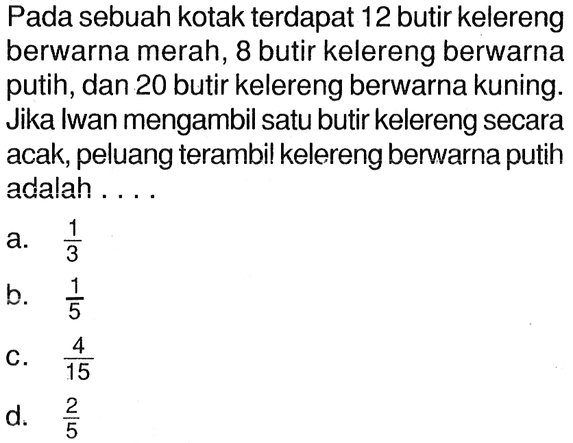 Pada sebuah kotak terdapat 12 butir kelereng berwarna merah, 8 butir kelereng berwarna putih, dan 20 butir kelereng berwarna kuning. Jika Iwan mengambil satu butir kelereng secara acak, peluang terambil kelereng berwarna putih adalah ....