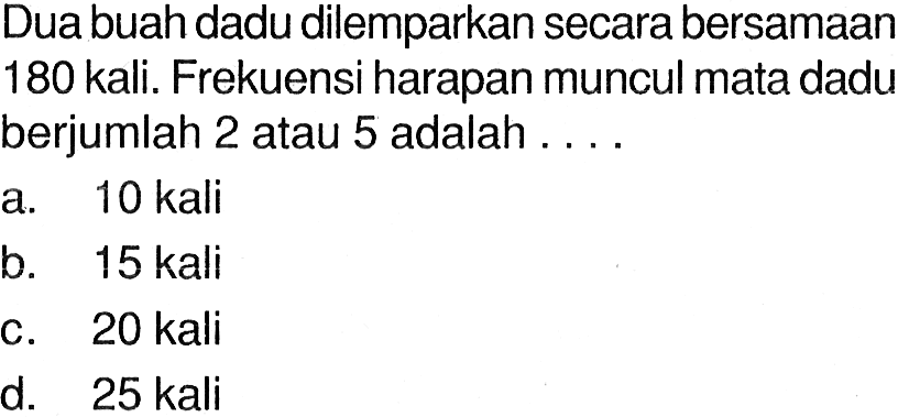 Dua buah dadu dilemparkan secara bersamaan 180 kali. Frekuensi harapan muncul mata dadu berjumlah 2 atau 5 adalah ....