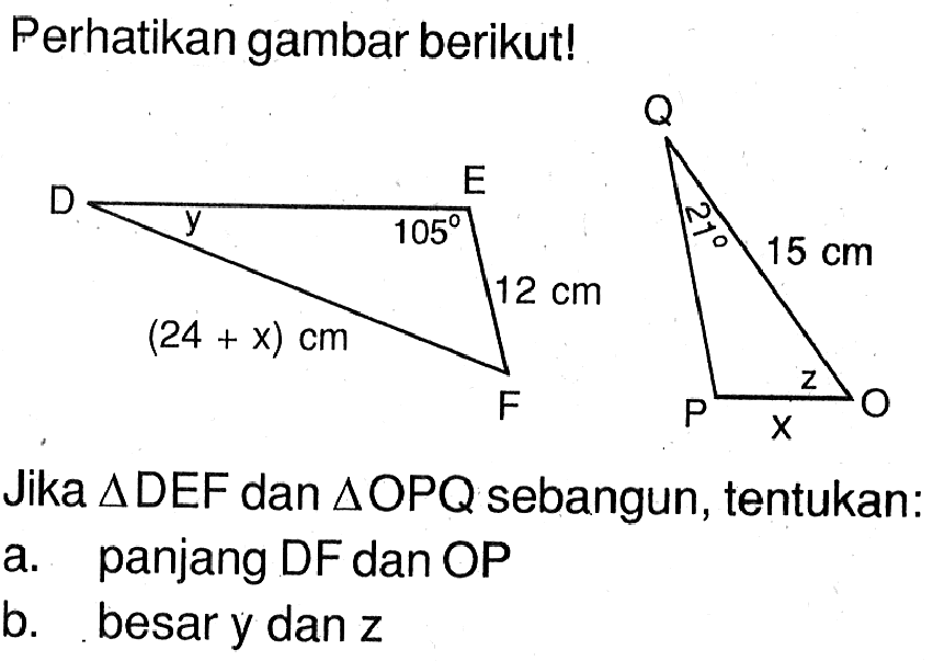 Perhatikan gambar berikut! D E F y 105 12 cm (24+x) cm P O Q 21 15 cm z xJika segitiga DEF dan segitiga OPQ sebangun, tentukan:a. panjang DF dan OPb. besar y dan z