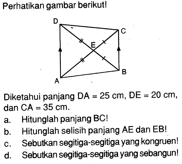 Perhatikan gambar berikut! D C E A B Diketahui panjang DA=25 cm, DE=20 cm, dan CA=35 cm. a. Hitunglah panjang BC! b. Hitunglah selisih panjang AE dan EB! c. Sebutkan segitiga-segitiga yang kongruen! d. Sebutkan segitiga-segitiga yang sebangun! 