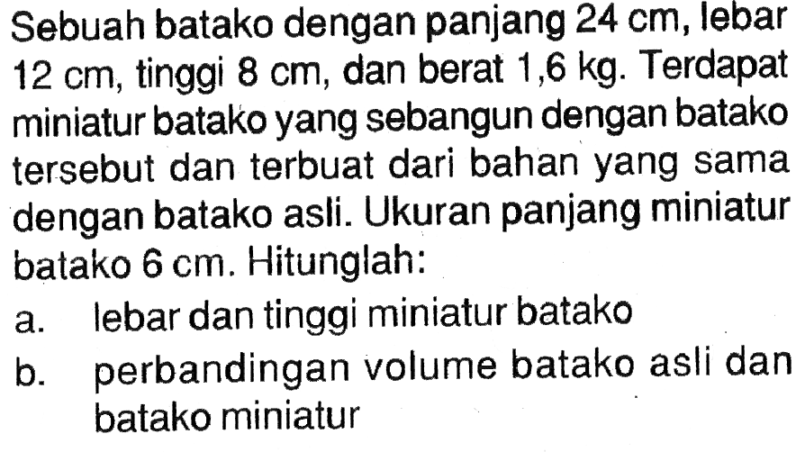 Sebuah batako dengan panjang 24 cm, lebar 12 cm, tinggi 8 cm, dan berat 1,6 kg. Terdapat miniatur batako yang sebangun dengan batako tersebut dan terbuat dari bahan yang sama dengan batako asli. Ukuran panjang miniatur batako 6 cm. Hitunglah: a. lebar dan tinggi miniatur batako b. perbandingan volume batako asli dan batako miniatur