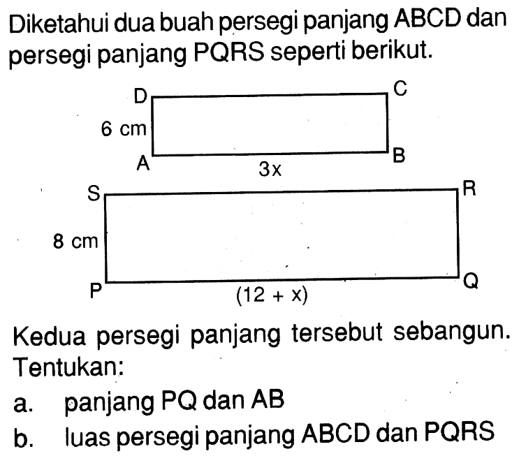 Diketahui dua buah persegi panjang ABCD dan persegi panjang PQRS seperti berikut. A B C D 6 cm 3x P Q R S 8 cm (12+x) Kedua persegi panjang tersebut sebangun, Tentukan: a. panjang PQ dan AB b. luas persegi panjang ABCD dan PQRS