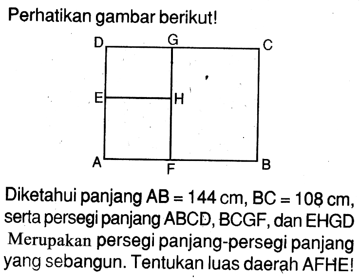 Perhatikan gambar berikut!D G CE HA F BDiketahui panjang  AB=144 cm, BC=108 cm , serta persegi panjang ABCD, BCGF, dan EHGD Merupakan persegi panjang-persegi panjang yang sebangun. Tentukan luas daerah AFHE!