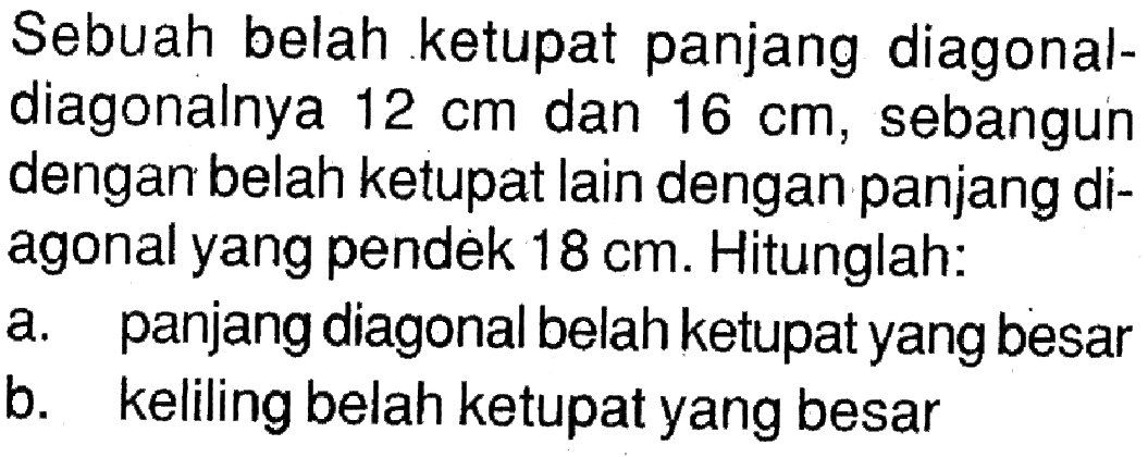 Sebuah belah ketupat panjang diagonaldiagonalnya  12 cm  dan  16 cm , sebangun dengan belah ketupat lain dengan panjang diagonal yang pendek  18 cm . Hitunglah:a. panjang diagonal belah ketupat yang besarb. keliling belah ketupat yang besar