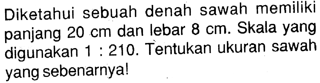 Diketahui sebuah denah sawah memiliki panjang 20 cm dan lebar 8 cm. Skala yang digunakan 1 : 210. Tentukan ukuran sawah yang sebenarnya!