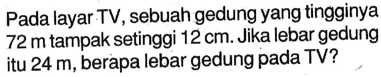 Pada layar TV, sebuah gedung yang tingginya  72 m  tampak setinggi  12 cm. Jika lebar gedung itu  24 m, berapa lebar gedung pada TV?