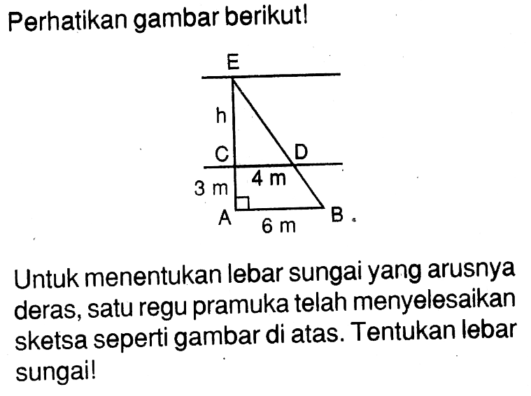 Perhatikan gambar berikutl E h C 4 m D 3 m A 6 m B Untuk menentukan lebar sungai yang arusnya deras, satu regu pramuka telah menyelesaikan sketsa seperti gambar di atas. Tentukan lebar sungai!