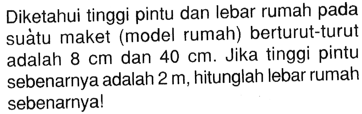 Diketahui tinggi pintu dan lebar rumah pada suàtu maket (model rumah) berturut-turut adalah  8 cm  dan  40 cm . Jika tinggi pintu sebenarnya adalah  2 m , hitunglah lebar rumah sebenarnya!