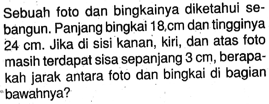 Sebuah foto dan bingkainya diketahui sebangun. Panjang bingkai  18, cm  dan tingginya  24 cm . Jika di sisi kanan, kiri, dan atas foto masih terdapat sisa sepanjang  3 cm , berapakah jarak antara foto dan bingkai di bagian 'bawahnya?