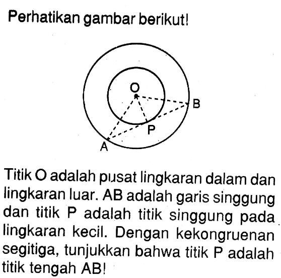 Perhatikan gambar berikut!Titik O adalah pusat lingkaran dalam dan lingkaran luar.  A B  adalah garis singgung dan titik  P  adalah titik singgung pada lingkaran kecil. Dengan kekongruenan segitiga, tunjukkan bahwa titik  P  adalah titik tengah AB!