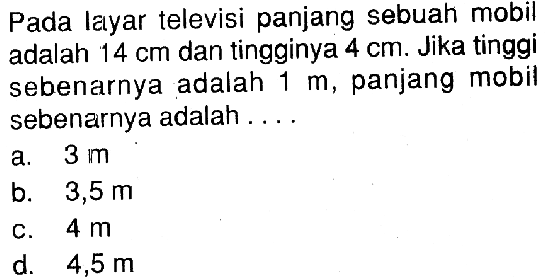 Pada layar televisi panjang sebuah mobil adalah 14 cm dan tingginya 4 cm. Jika tinggi sebenarnya adalah 1 m, panjang mobil sebenarnya adalah . . . .