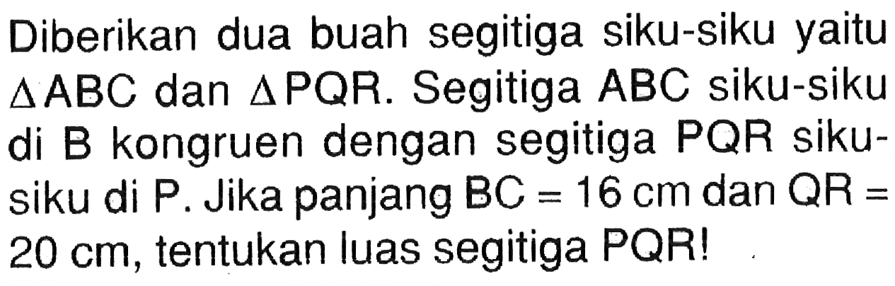 Diberikan dua buah segitiga siku-siku yaitu  segitiga ABC dan segitiga PQR. Segitiga ABC siku-siku di B kongruen dengan segitiga PQR siku-siku di P. Jika panjang BC=16 cm dan QR=20 cm, tentukan luas segitiga PQR!