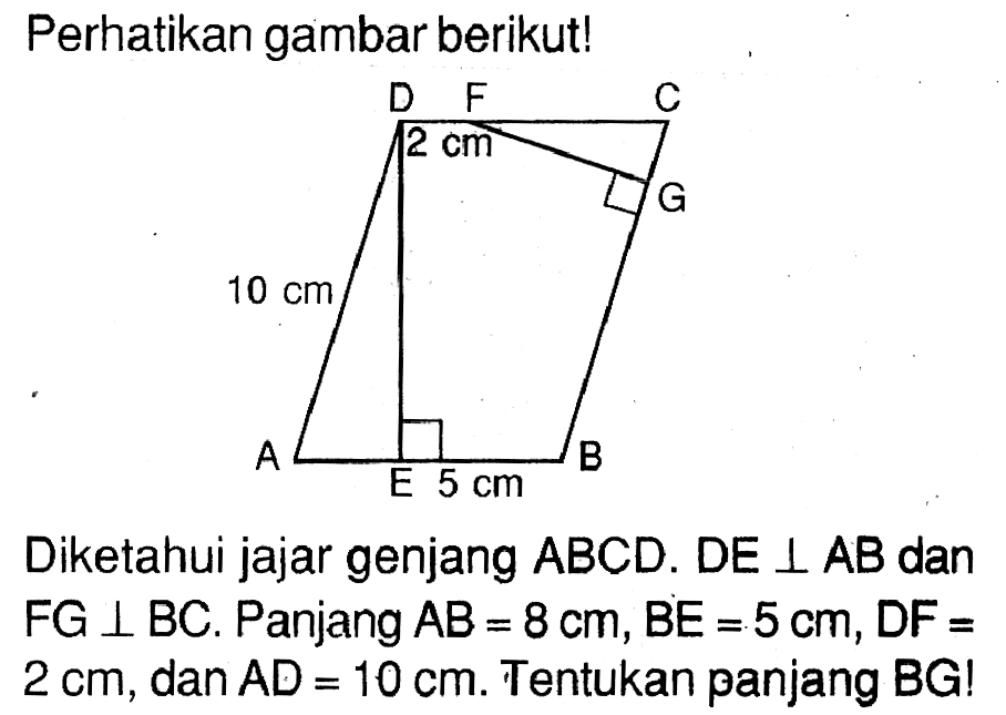 Perhatikan gambar berikut!D F C G B E A 2 cm 10 cm 5 cmDiketahui jajar genjang  A B C D . D E  tegak lurus A B  danFG  tegak lurus B C . Panjang  A B=8 cm, B E=5 cm, D F=  2 cm , dan  A D=10 cm . Tentukan panjang BG!