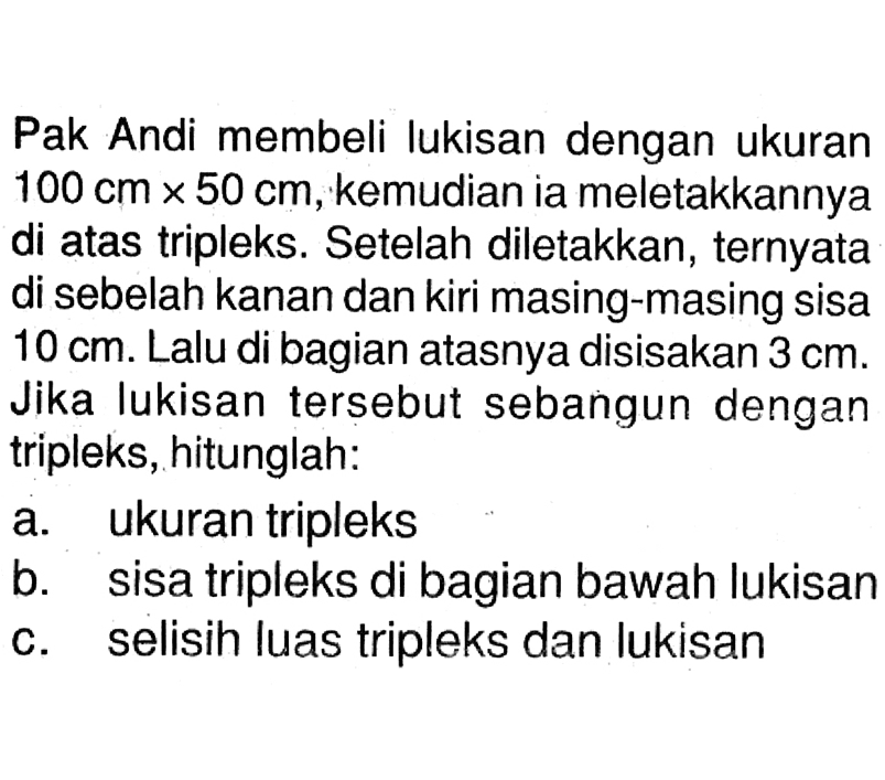 Pak Andi membeli lukisan dengan ukuran 100 cm x 50 cm, kemudian ia meletakkannya di atas tripleks. Setelah diletakkan, ternyata di sebelah kanan dan kiri masing-masing sisa  10 cm. Lalu di bagian atasnya disisakan 3 cm. Jika lukisan tersebut sebangun dengan tripleks, hitunglah: a. ukuran tripleks b. sisa tripleks di bagian bawah lukisan c. selisih luas tripleks dan lukisan