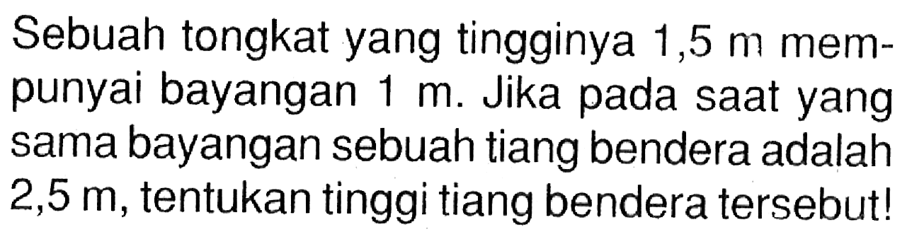 Sebuah tongkat yang tingginya 1,5 m mempunyai bayangan 1 m. Jika pada saat yang sama bayangan sebuah tiang bendera adalah 2,5 m, tentukan tinggi tiang bendera tersebut!