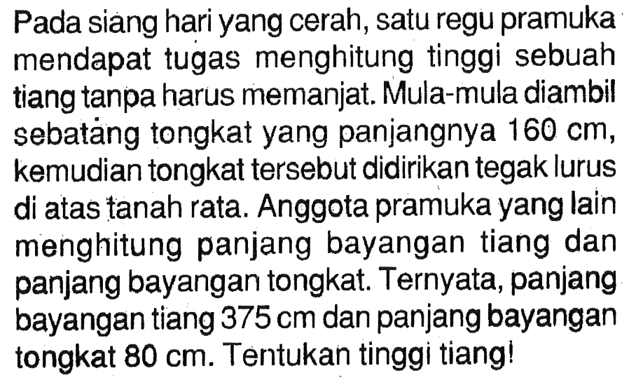 Pada siang hari yang cerah, satu regu pramuka mendapat tugas menghitung tinggi sebuah tiang tanpa harus memanjat. Mula-mula diambil sebataing tongkat yang panjangnya  160 cm , kemudian tongkat tersebut didirikan tegak lurus di atas tanah rata. Anggota pramuka yang lain menghitung panjang bayangan tiang dan panjang bayangan tongkat. Ternyata, panjang bayangan tiang  375 cm  dan panjang bayangan tongkat  80 cm . Tentukan tinggi tiang!