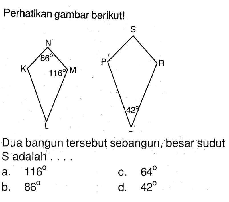 Perhatikan gambar berikut!
K L M N 86 116 P Q R S 42 
Dua bangun tersebut sebangun, besar sudut S adalah ....
a.  116 
c.  64 
b.  86 
d.  42 