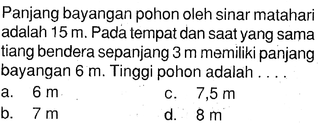 Panjang bayangan pohon oleh sinar matahari adalah  15 m . Pada tempat dan saatyang sama tiang bendera sepanjang  3 m  memiliki panjang bayangan  6 m . Tinggi pohon adalah . . . .