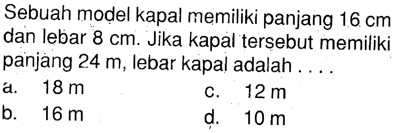 Sebuah model kapal memiliki panjang  16 cm  dan lebar  8 cm . Jika kapal tersebut memiliki panjang  24 m, lebar kapal adalah ...
