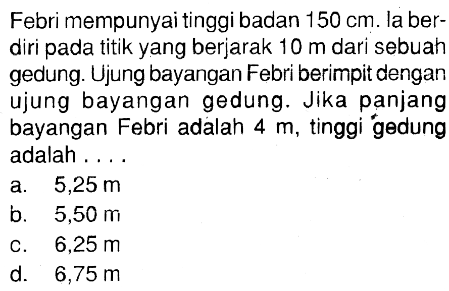 Febri mempunyai tinggi badan 150 cm. la berdiri pada titik yang berjarak 10 m dari sebuah gedung. Ujung bayangan Febri berimpit dengan ujung bayangan gedung. Jika panjang bayangan Febri adalah 4 m, tinggi gedung adalah ....