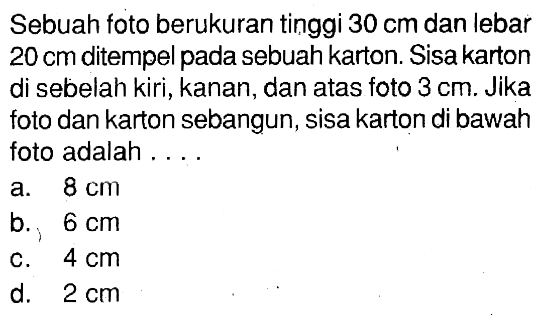 Sebuah foto berukuran tinggi 30 cm dan lebar 20 cm ditempel pada sebuah karton. Sisa karton di sebelah kiri, kanan, dan atas foto 3 cm. Jika foto dan karton sebangun, sisa karton di bawah foto adalah ....