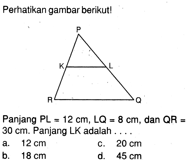 Perhatikan gambar berikut! P K L R Q Panjang  PL=12 cm, LQ=8 cm , dan  QR=30 cm. Panjang LK adalah ...