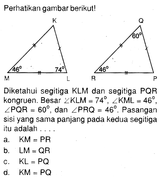 Perhatikan gambar berikut! 46 74 60 46 Diketahui segitiga KLM dan segitiga PQR kongruen. Besar sudut KLM=74, sudut KML=46 , sudut PQR=60 , dan sudut PRQ=46. Pasangan sisi yang sama panjang pada kedua segitiga itu adalah ...