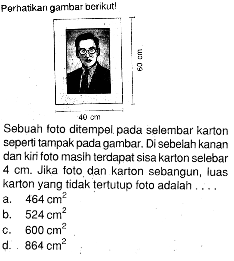 Perhatikan gambar berikut! 60cm 40cm . Sebuah foto ditempel pada selembar karton seperti tampak pada gambar. Di sebelah kanan dan kiri foto masih terdapat sisa karton selebar  4 cm . Jika foto dan karton sebangun, luas karton yang tidak tertutup foto adalah ....