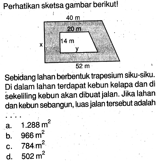 Perhatikan sketsa gambar berikut!x y 40 m 20 m 14 m 52 mSebidang lahan berbentuk trapesium siku-siku.Di dalam lahan terdapat kebun kelapa dan di sekeliling kebun akan dibuat jalan. Jika lahan dan kebun sebangun, luas jalan tersebut adalah