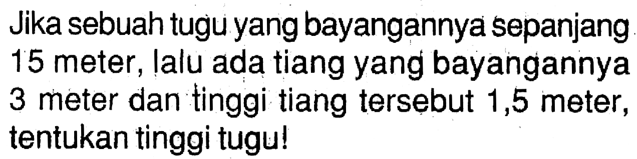 Jika sebuah tugu yang bayangannya sepanjang 15 meter, lalu ada tiang yang bayangannya 3 meter dan tinggi tiang tersebut 1,5 meter, tentukan tinggi tugu!