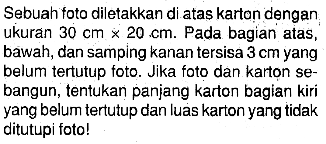 Sebuah foto diletakkan di atas karton dengan ukuran  30 cm x 20 cm . Pada bagian atas, bawah, dan samping kanan tersisa  3 cm  yang belum tertutup foto. Jika foto dan karton sebangun, tentukan panjang karton bagian kiri yang belum tertutup dan luas karton yang tidak ditutupi foto!