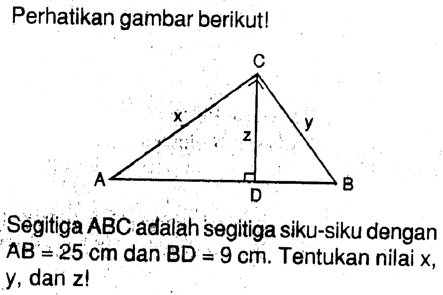 Perhatikan gambar berikut! C x z y A D B Segitiga ABC adalah segitiga siku-siku dengan AB=25 cm dan BD=9 cm. Tentukan nilai x, y, dan z ! 