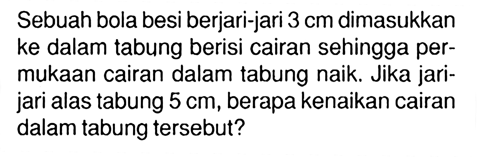 Sebuah bola besi berjari-jari 3 cm dimasukkan ke dalam tabung berisi cairan sehingga permukaan cairan dalam tabung naik. Jika jari-jari alas tabung 5 cm, berapa kenaikan cairan dalam tabung tersebut?