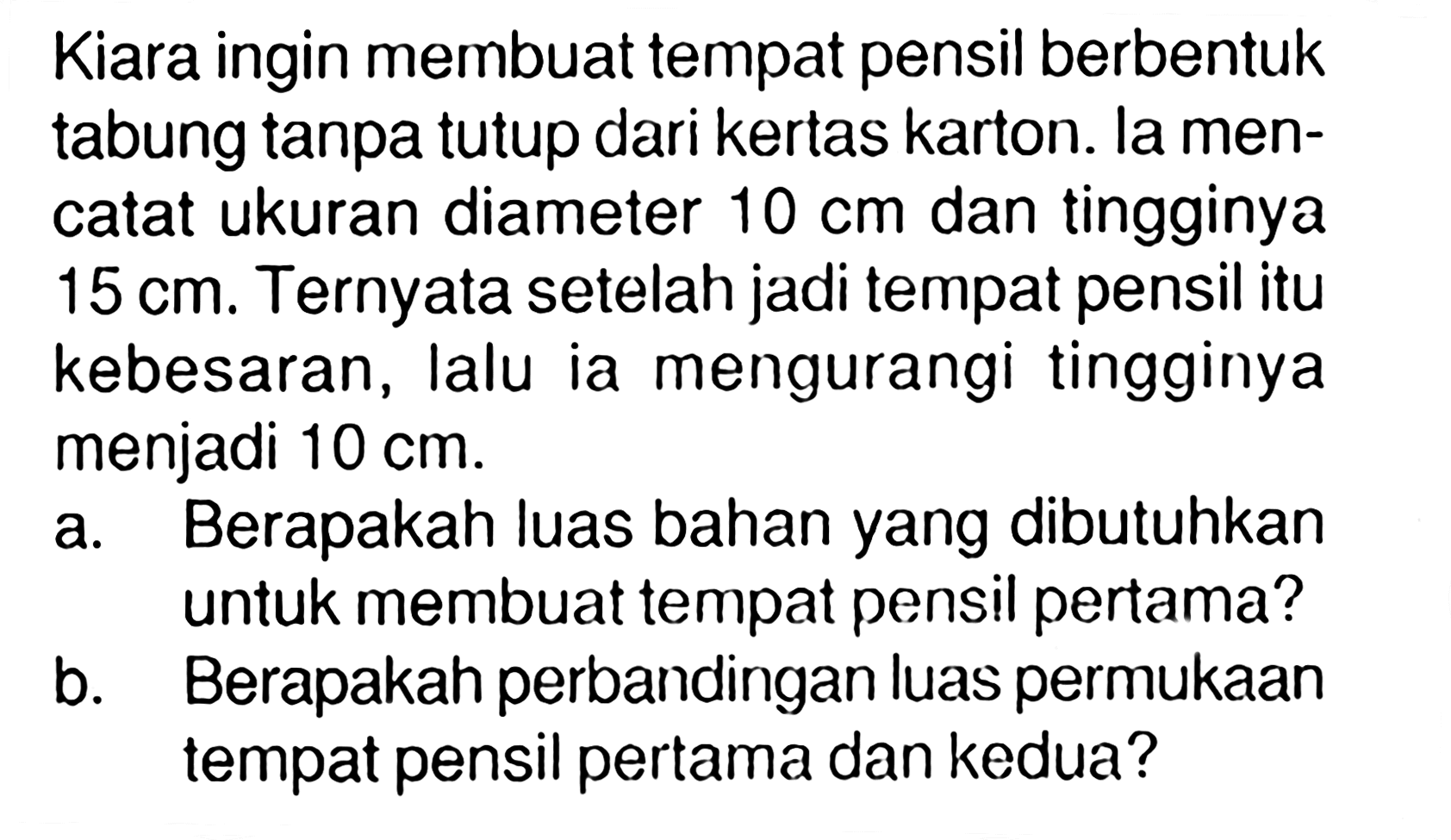 Kiara ingin membuat tempat pensil berbentuk tabung tanpa tutup dari kertas karton. la mencatat ukuran diameter 10 cm dan tingginya 15 cm. Ternyata setelah jadi tempat pensil itu kebesaran, lalu ia mengurangi tingginya menjadi 10 cm. a. Berapakah luas bahan yang dibutuhkan untuk membuat tempat pensil pertama? b. Berapakah perbandingan luas permukaan tempat pensil pertama dan kedua? 