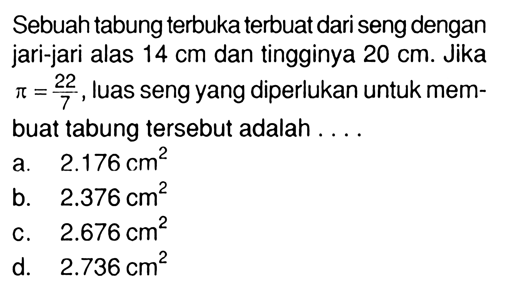 Sebuah tabung terbuka terbuat dari seng dengan jari-jari alas 14 cm dan tingginya 20 cm. Jika pi=22/7, luas seng yang diperlukan untuk membuat tabung tersebut adalah .... 