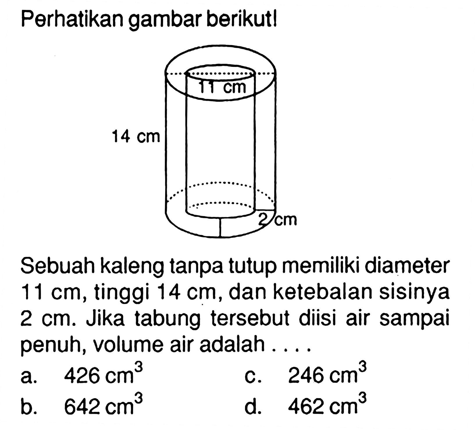 Perhatikan gambar berikut! 14 cm 11 cm 2 cm
Sebuah kaleng tanpa tutup memiliki diameter  11 cm , tinggi  14 cm , dan ketebalan sisinya  2 cm. Jika tabung tersebut diisi air sampai penuh, volume air adalah ...
