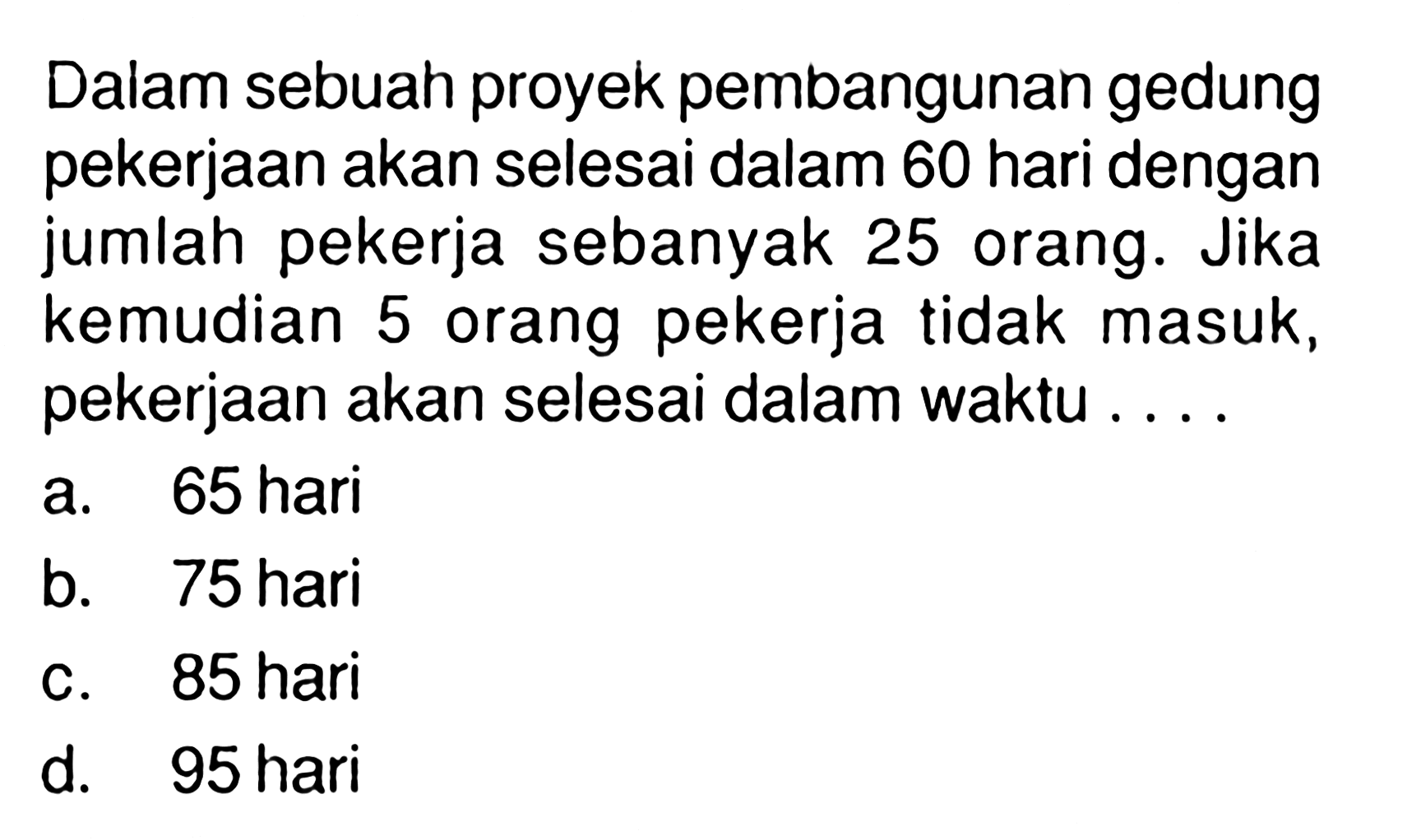 Dalam sebuah proyek pembangunan gedung pekerjaan akan selesai dalam 60 hari dengan jumlah pekerja sebanyak 25 orang. Jika kemudian 5 orang pekerja tidak masuk, pekerjaan akan selesai dalam waktu ....