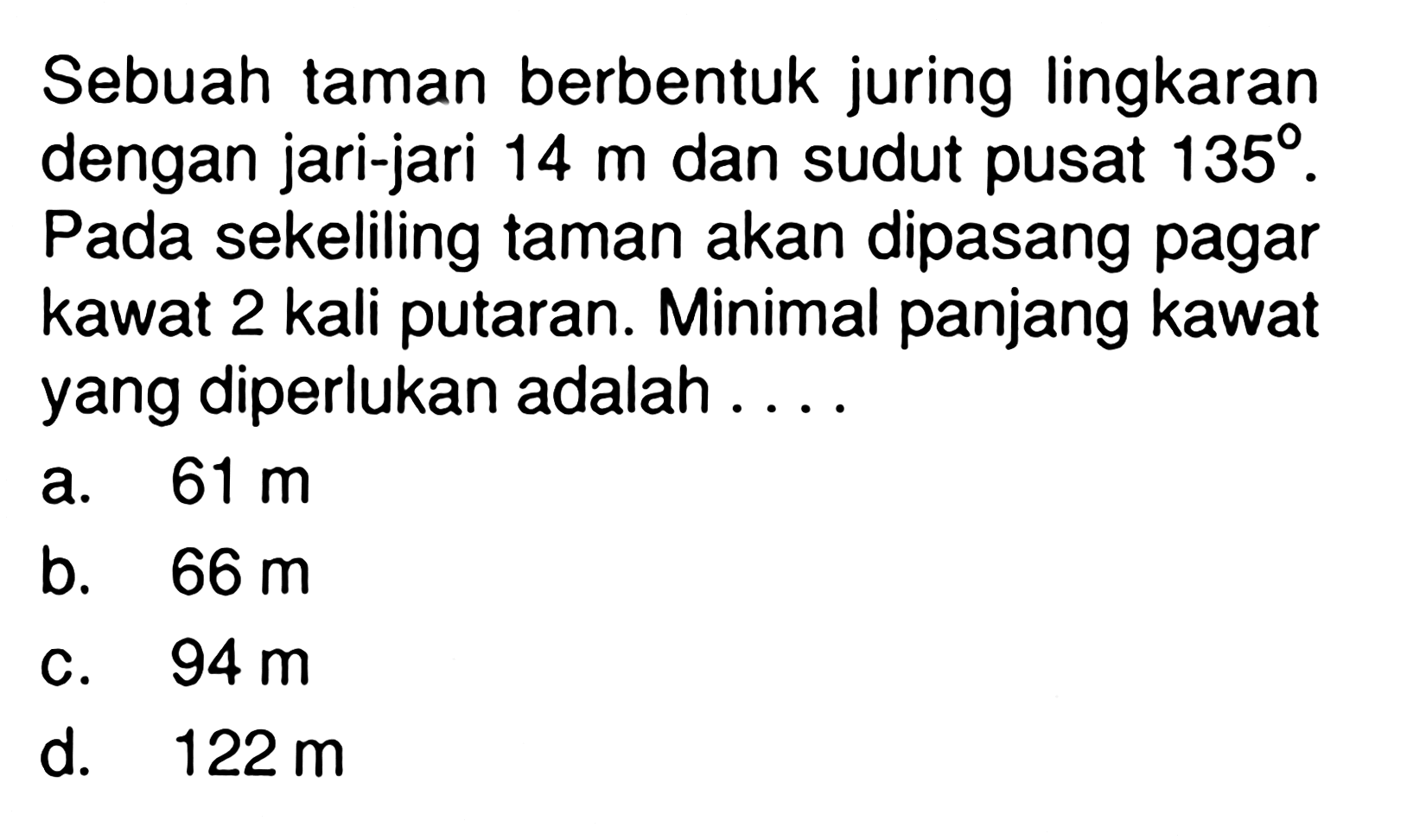 Sebuah taman berbentuk juring lingkaran dengan jari-jari 14 m dan sudut pusat 135. Pada sekeliling taman akan dipasang pagar kawat 2 kali putaran. Minimal panjang kawat yang diperlukan adalah ....