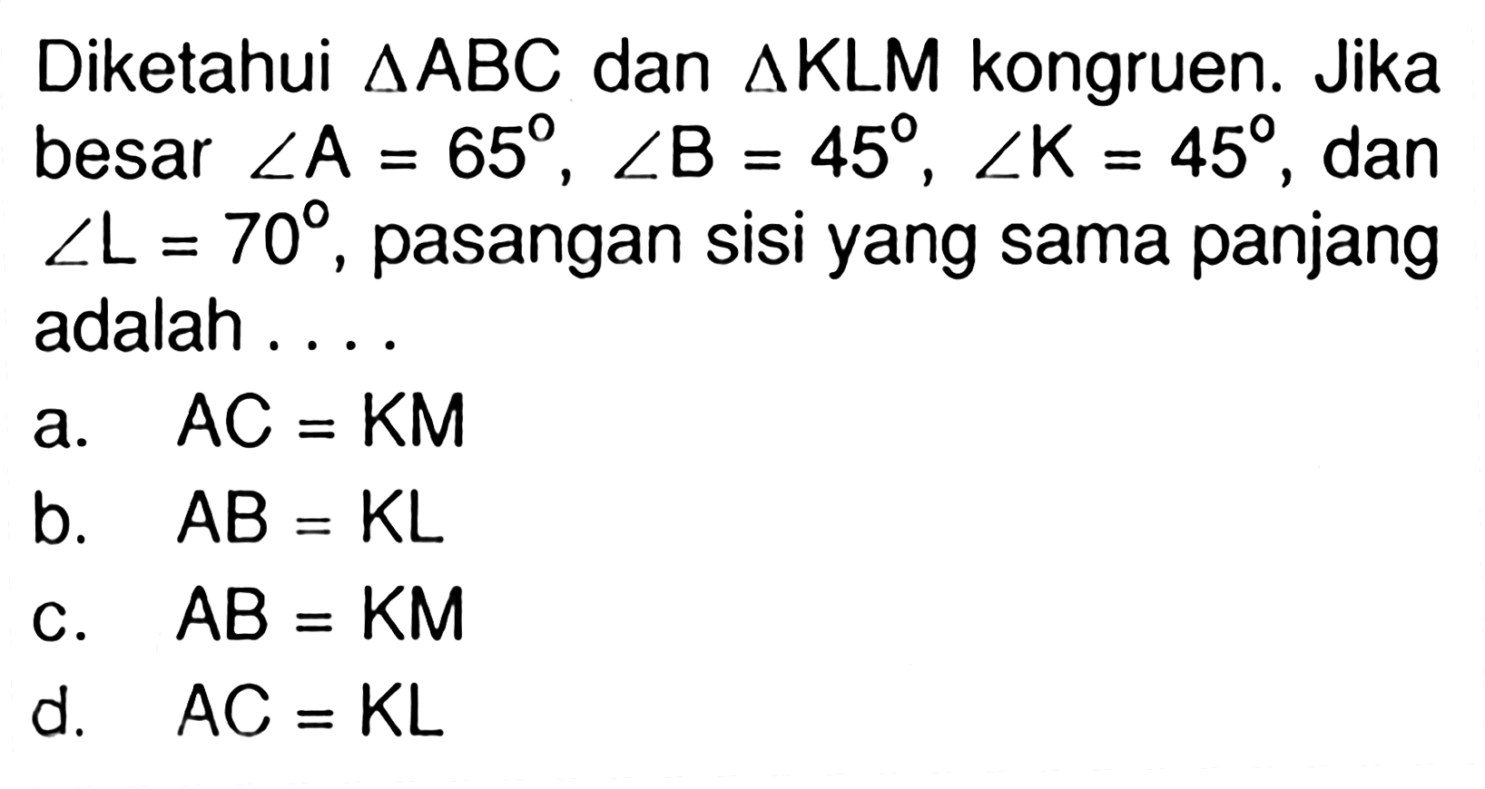 Diketahui  segitiga ABC dan segitiga KLM kongruen. Jika besar sudut A=65, sudut B=45, sudut K=45 , dan  sudut L=70, pasangan sisi yang sama panjang adalah ...