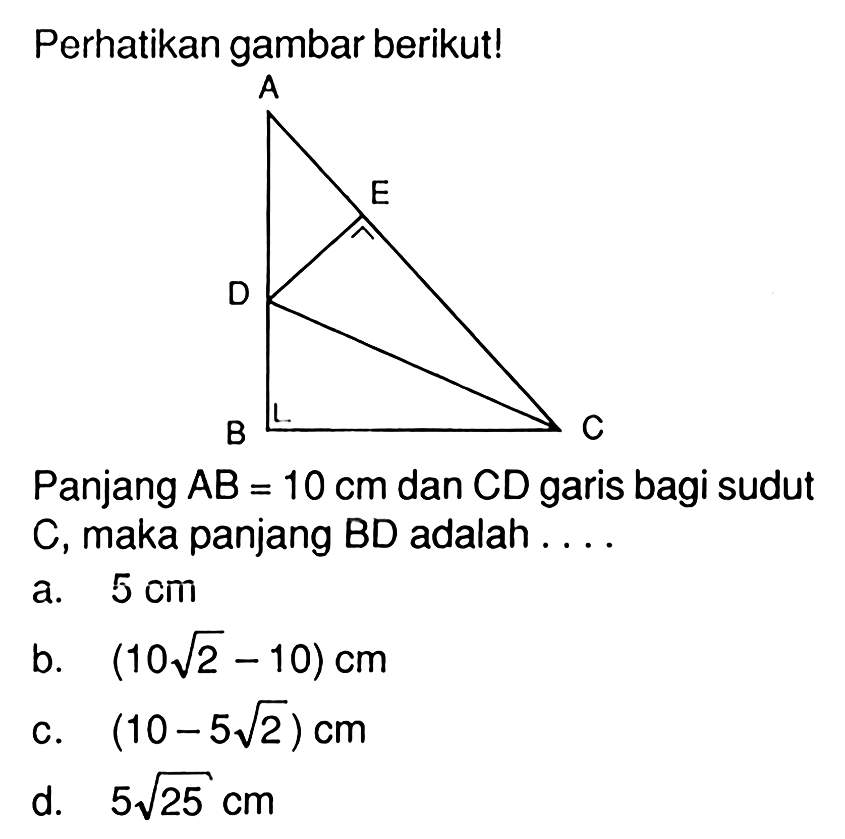 perhatikan gambar berikut! Panjang AB=10 cm dan CD garis bagi sudut C, maka panjang BD adalah .... a. 5 cm b. (10 akar(2) - 10) cm c. (10 - 5 akar(2)) cm d. 5 akar(25) cm