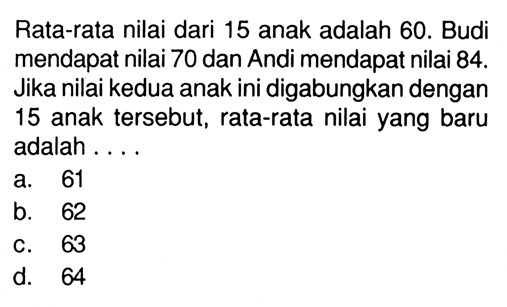 Rata-rata nilai dari 15 anak adalah 60. Budi mendapat nilai 70 dan Andi mendapat nilai 84. Jika nilai kedua anak ini digabungkan dengan 15 anak tersebut, rata-rata nilai yang baru adalah ....