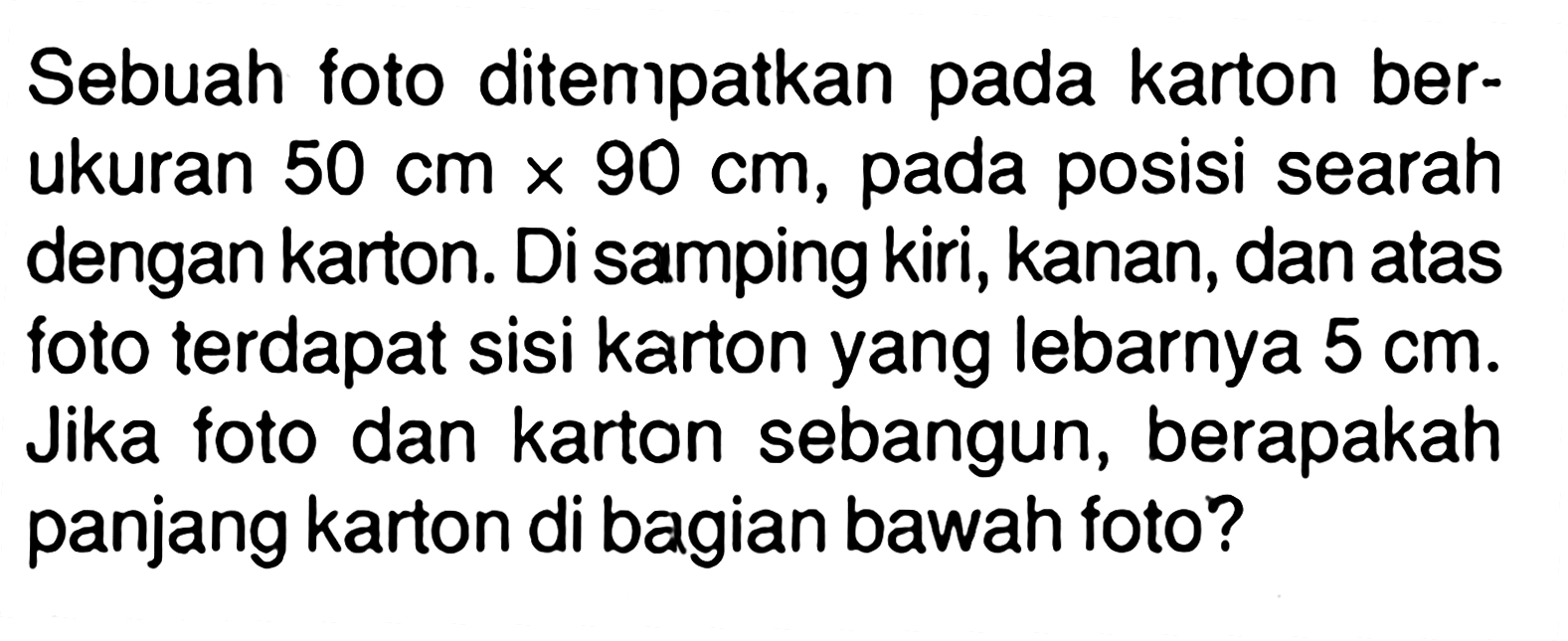 Sebuah foto ditempatkan pada karton berukuran  50 cm x 90 cm , pada posisi searah dengan karton. Di samping kiri, kanan, dan atas foto terdapat sisi karton yang lebarnya  5 cm . Jika foto dan karton sebangun, berapakah panjang karton di bagian bawah foto?