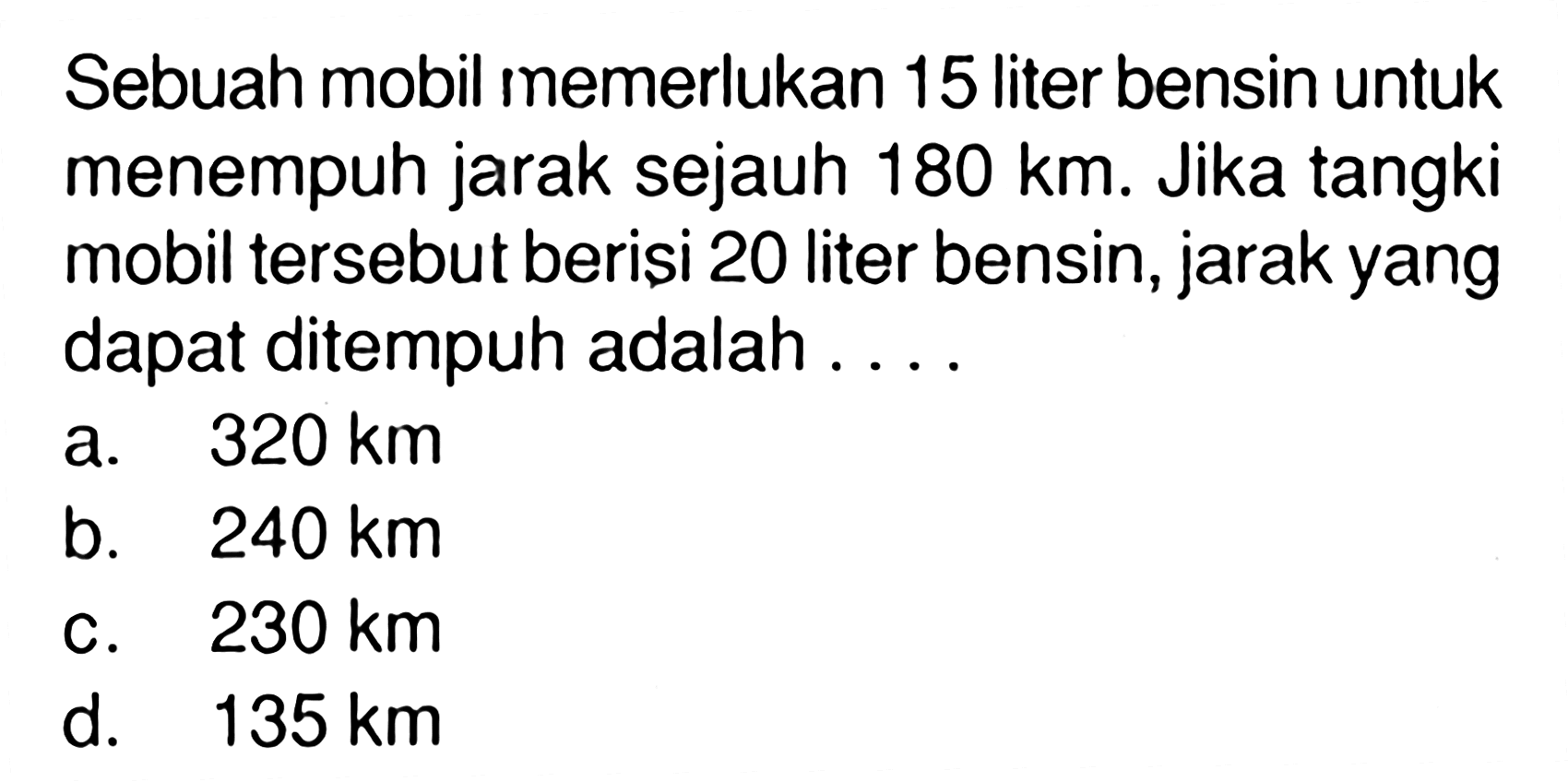 Sebuah mobil memerlukan 15 liter bensin untuk menempuh jarak sejauh 180 km. Jika tangki mobil tersebut beriși 20 liter bensin, jarak yang dapat ditempuh adalah ...
