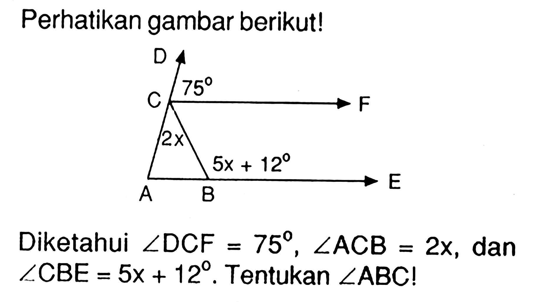 Perhatikan gambar berikut! D 75 C F 2x 5x+12 E A B Diketahui  sudut DCF=75, sudut ACB=2x , dan sudut CBE=5x+12 . Tentukan  sudut ABC! 