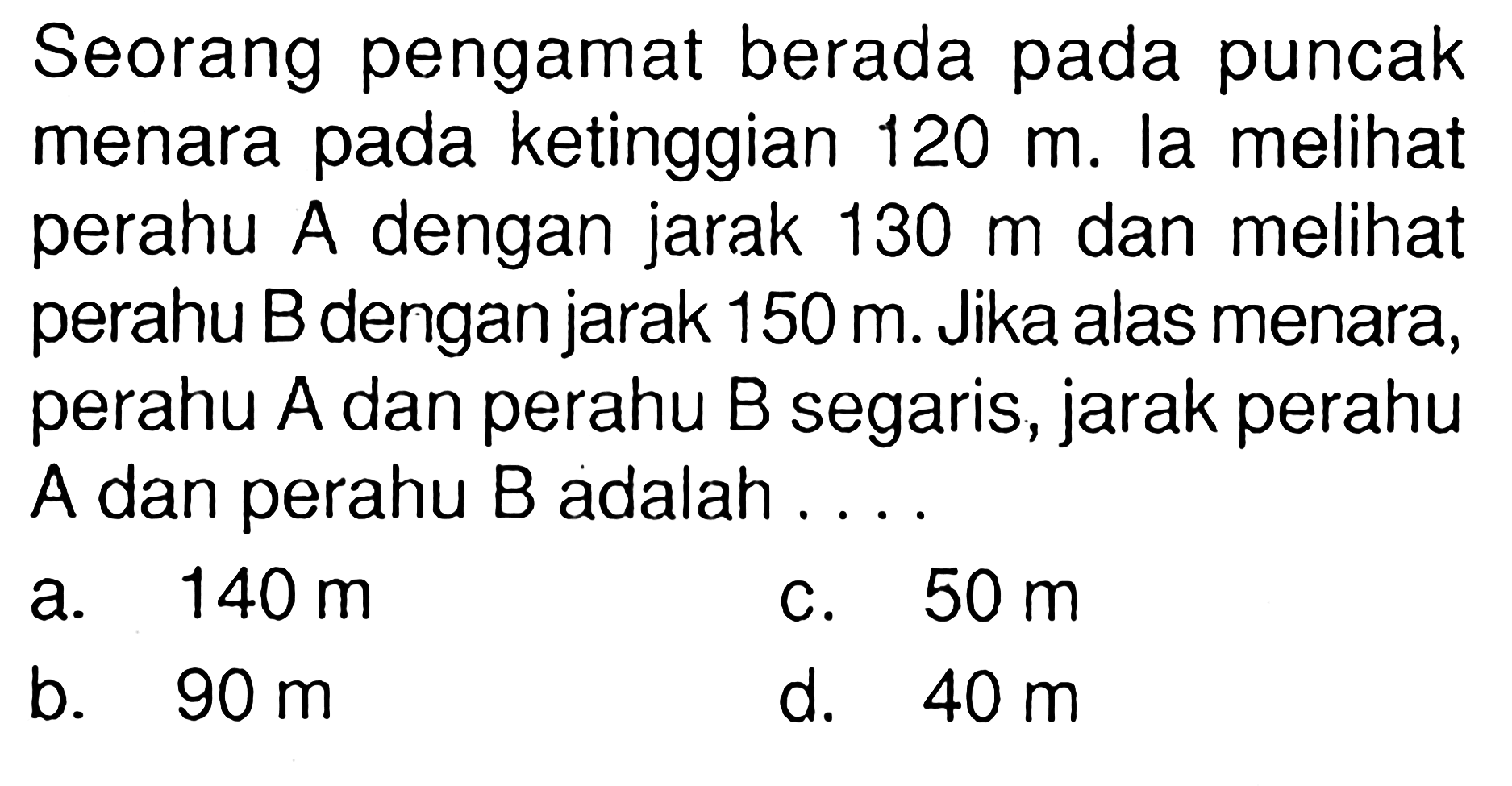 Seorang pengamat berada pada puncak menara pada ketinggian 120 m. la melihat perahu A dengan jarak 130 m dan melihat perahu B dengan jarak 150 m. Jika alas menara, perahu A dan perahu B segaris, jarak perahu A dan perahu B adalah ...