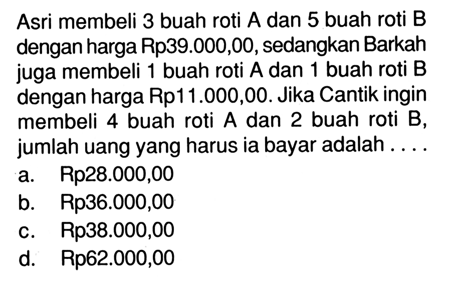 Asri membeli 3 buah roti A dan 5 buah roti B dengan harga Rp39.000,00, sedangkan Barkah juga membeli 1 buah roti A dan 1 buah roti B dengan harga Rp11.000,00. Jika Cantik ingin membeli 4 buah roti A dan 2 buah roti B, jumlah uang yang harus ia bayar adalah.... a. Rp28.000,00 b. Rp36.000,00 c. Rp38.000,00 d. Rp62.000,00