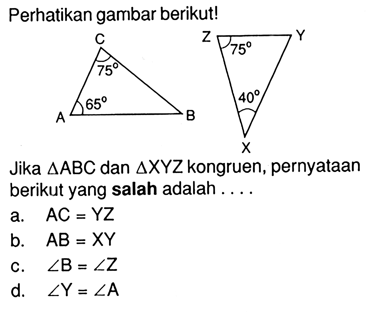 Perhatikan gambar berikut!ABC 75 65 XYZ 75 40Jika segitiga ABC dan segitiga XYZ kongruen, pernyataan berikut yang salah adalah....a. AC=YZ b. AB=XY c. sudut B=sudut Z d. sudut Y=sudut A 