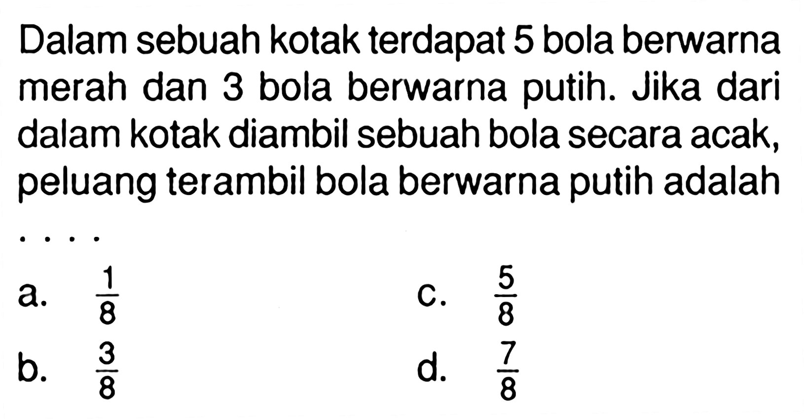 Dalam sebuah kotak terdapat 5 bola berwarna merah dan 3 bola berwarna putih. Jika dari dalam kotak diambil sebuah bola secara acak, peluang terambil bola berwarna putih adalah