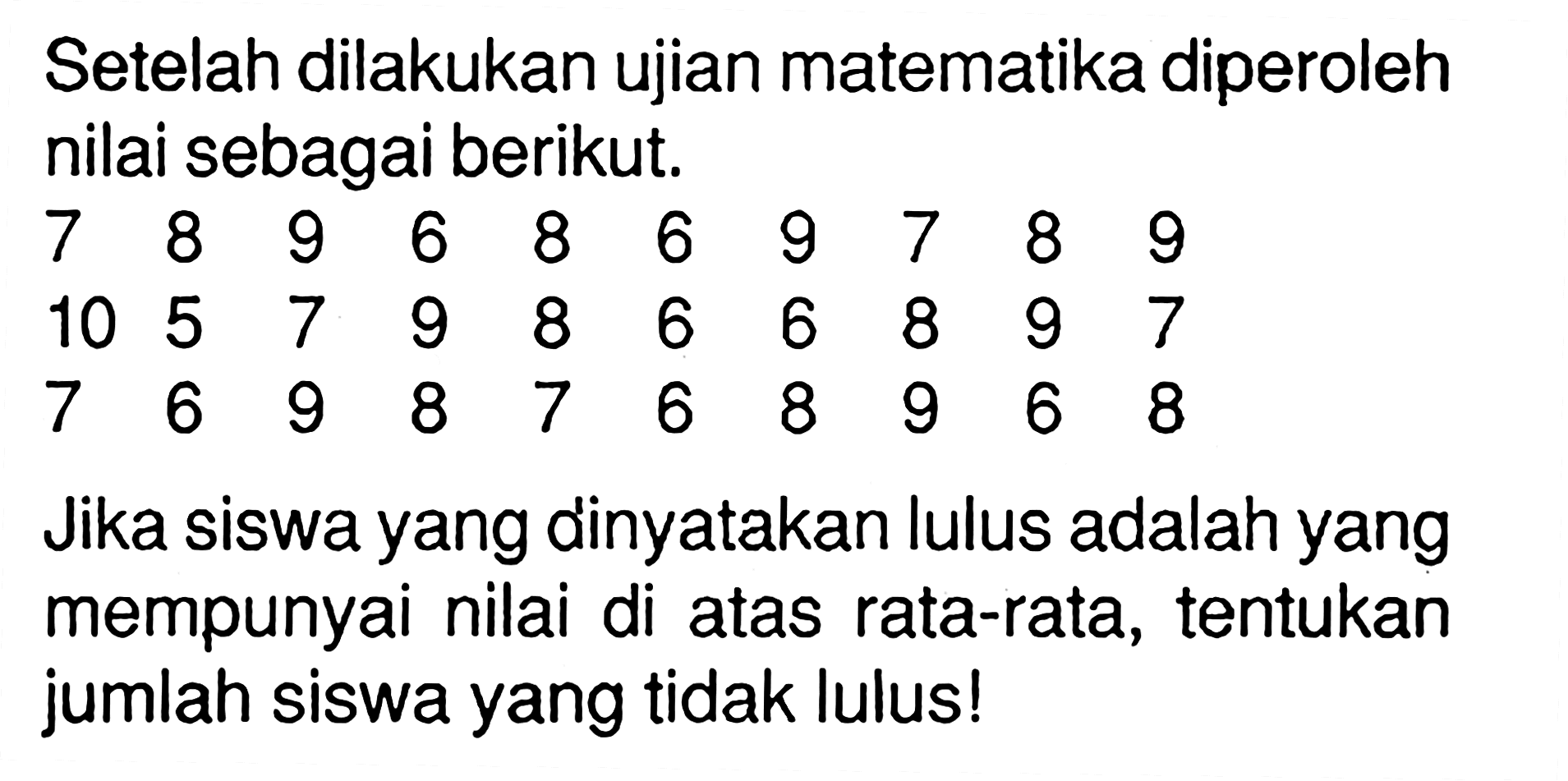 Setelah dilakukan ujian matematika diperoleh nilai sebagai berikut.7  8  9  6  8  6  9  7  8  9  10  5  7  9  8  6  6  8  9  7  7  6  9  8  7  6  8  9  6  8 Jika siswa yang dinyatakan lulus adalah yang mempunyai nilai di atas rata-rata, tentukan jumlah siswa yang tidak lulus!