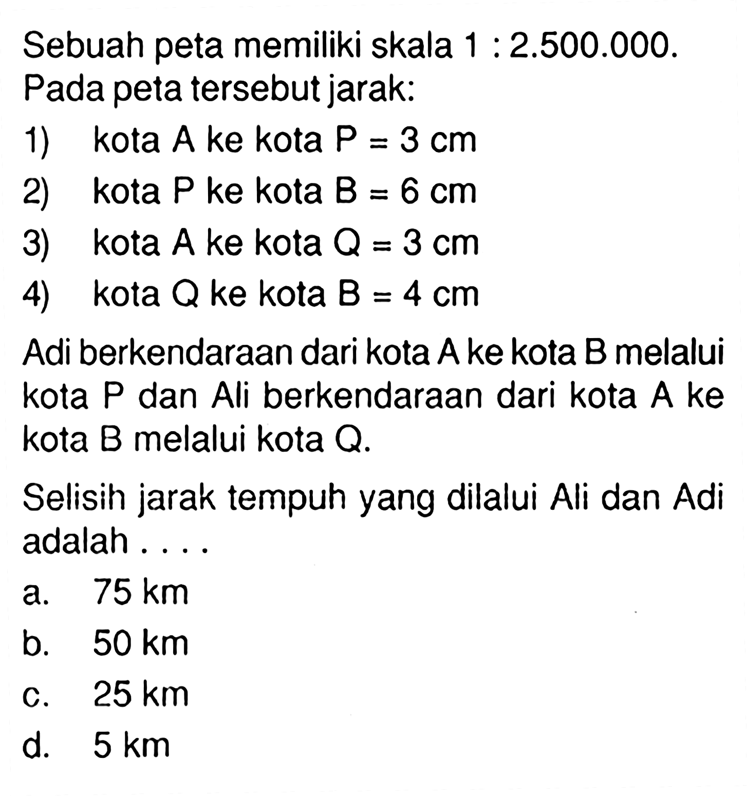 Sebuah peta memiliki skala 1:2.500.000. Pada peta tersebut jarak: 1) kota A ke kota P=3 cm 2) kota P ke kota P=6 cm 3) kota A ke kota Q=3 cm 4) kota Q ke kota B=4 cm Adi berkendaraan dari kota A ke kota B melalui kota P dan Ali berkendaraan dari kota A ke kota B melalui kota Q. Selisih jarak tempuh yang dilalui Ali dan Adi adalah ... 